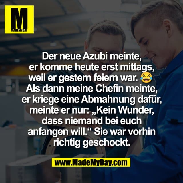 Der neue Azubi meinte,
er komme heute erst mittags,
weil er gestern feiern war. 😂
Als dann meine Chefin meinte,
er kriege eine Abmahnung dafür,
meinte er nur: „Kein Wunder,
dass niemand bei euch
anfangen will.“ Sie war vorhin
richtig geschockt. - Inspiration, Zitate & Sprüche | MadeMyDay | Jetzt entdecken & teilen Der neue Azubi meinte,
er komme heute erst mittags,
weil er gestern feiern war. 😂
Als dann meine Chefin meinte,
er kriege eine Abmahnung dafür,
meinte er nur: „Kein Wunder,
dass niemand bei euch
anfangen will.“ Sie war vorhin
richtig geschockt. - Inspirierendes Zitat mit Bild