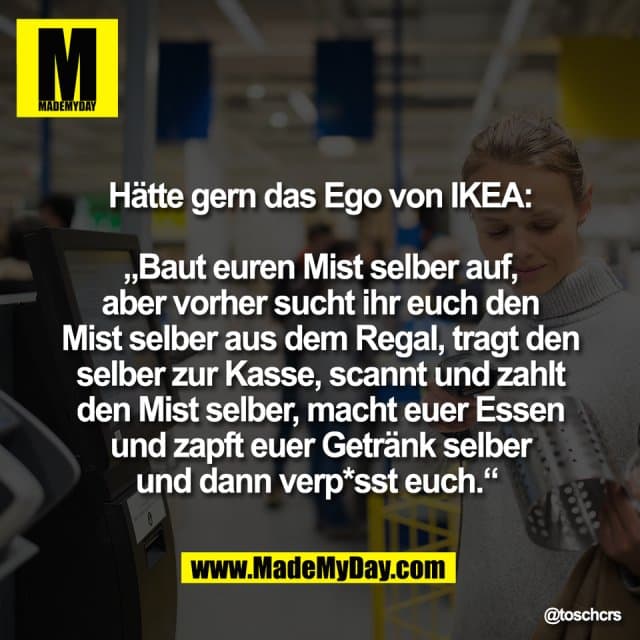 Hätte gern das Ego von IKEA:
„Baut euren Mist selber auf,
aber vorher sucht ihr euch den
Mist selber aus dem Regal, tragt den
selber zur Kasse, scannt und zahlt
den Mist selber, macht euer Essen
und zapft euer Getränk selber
und dann verp*sst euch.“ - Inspiration, Zitate & Sprüche | MadeMyDay | Jetzt entdecken & teilen Hätte gern das Ego von IKEA:
„Baut euren Mist selber auf,
aber vorher sucht ihr euch den
Mist selber aus dem Regal, tragt den
selber zur Kasse, scannt und zahlt
den Mist selber, macht euer Essen
und zapft euer Getränk selber
und dann verp*sst euch.“ - Inspirierendes Zitat mit Bild