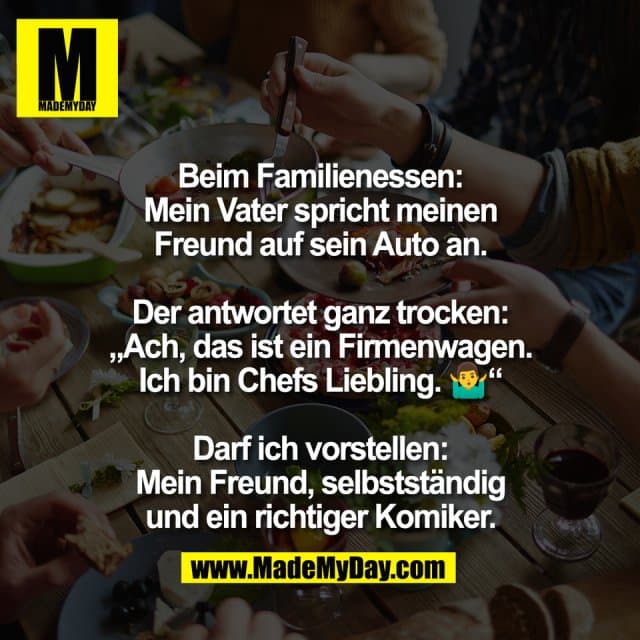 Beim Familienessen:
Mein Vater spricht meinen
Freund auf sein Auto an.
Der antwortet ganz trocken:
„Ach, das ist ein Firmenwagen.
Ich bin Chefs Liebling. 🤷♂️“
Darf ich vorstellen:
Mein Freund, selbstständig
und ein richtiger Komiker. - Inspiration, Zitate & Sprüche | MadeMyDay | Jetzt entdecken & teilen Beim Familienessen:
Mein Vater spricht meinen
Freund auf sein Auto an.
Der antwortet ganz trocken:
„Ach, das ist ein Firmenwagen.
Ich bin Chefs Liebling. 🤷♂️“
Darf ich vorstellen:
Mein Freund, selbstständig
und ein richtiger Komiker. - Inspirierendes Zitat mit Bild