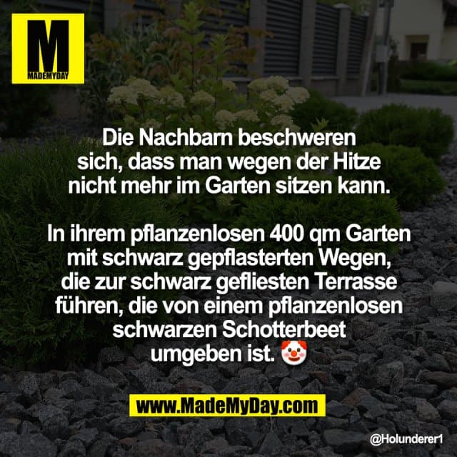 Die Nachbarn beschweren
sich, dass man wegen der Hitze
nicht mehr im Garten sitzen kann.
In ihrem pflanzenlosen 400 qm Garten
mit schwarz gepflasterten Wegen,
die zur schwarz gefliesten Terrasse
führen, die von einem pflanzenlosen
schwarzen Schotterbeet
umgeben ist. 🤡 - Inspiration, Zitate & Sprüche | MadeMyDay | Jetzt entdecken & teilen Die Nachbarn beschweren
sich, dass man wegen der Hitze
nicht mehr im Garten sitzen kann.
In ihrem pflanzenlosen 400 qm Garten
mit schwarz gepflasterten Wegen,
die zur schwarz gefliesten Terrasse
führen, die von einem pflanzenlosen
schwarzen Schotterbeet
umgeben ist. 🤡 - Inspirierendes Zitat mit Bild