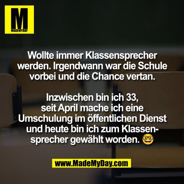 Wollte immer Klassensprecher
werden. Irgendwann war die Schule
vorbei und die Chance vertan.
Inzwischen bin ich 33,
seit April mache ich eine
Umschulung im öffentlichen Dienst
und heute bin ich zum Klassen-
sprecher gewählt worden. 🤓 - Inspiration, Zitate & Sprüche | MadeMyDay | Jetzt entdecken & teilen Wollte immer Klassensprecher
werden. Irgendwann war die Schule
vorbei und die Chance vertan.
Inzwischen bin ich 33,
seit April mache ich eine
Umschulung im öffentlichen Dienst
und heute bin ich zum Klassen-
sprecher gewählt worden. 🤓 - Inspirierendes Zitat mit Bild