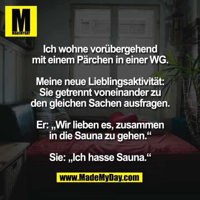 Ich wohne vorübergehend
mit einem Pärchen in einer WG.
Meine neue Lieblingsaktivität:
Sie getrennt voneinander zu
den gleichen Sachen ausfragen.
Er: „Wir lieben es, zusammen
in die Sauna zu gehen.“
Sie: „Ich hasse Sauna.“ - Inspiration, Zitate & Sprüche | MadeMyDay | Jetzt entdecken & teilen Ich wohne vorübergehend
mit einem Pärchen in einer WG.
Meine neue Lieblingsaktivität:
Sie getrennt voneinander zu
den gleichen Sachen ausfragen.
Er: „Wir lieben es, zusammen
in die Sauna zu gehen.“
Sie: „Ich hasse Sauna.“ - Inspirierendes Zitat mit Bild