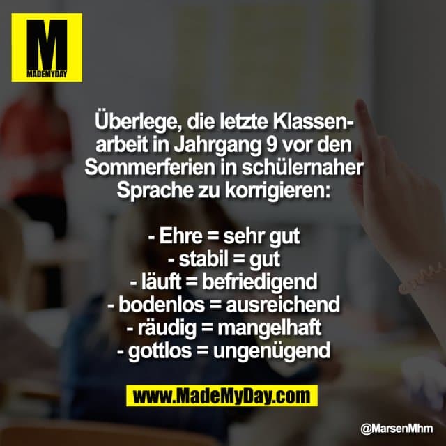 Überlege, die letzte Klassen-
arbeit in Jahrgang 9 vor den
Sommerferien in schülernaher
Sprache zu korrigieren:
- Ehre = sehr gut
- stabil = gut
- läuft = befriedigend
- bodenlos = ausreichend
- räudig = mangelhaft
- gottlos = ungenügend - Inspiration, Zitate & Sprüche | MadeMyDay | Jetzt entdecken & teilen Überlege, die letzte Klassen-
arbeit in Jahrgang 9 vor den
Sommerferien in schülernaher
Sprache zu korrigieren:
- Ehre = sehr gut
- stabil = gut
- läuft = befriedigend
- bodenlos = ausreichend
- räudig = mangelhaft
- gottlos = ungenügend - Inspirierendes Zitat mit Bild
