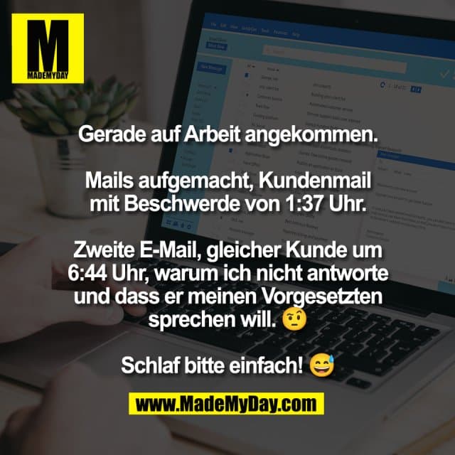 Gerade auf Arbeit angekommen.
Mails aufgemacht, Kundenmail
mit Beschwerde von 1:37 Uhr.
Zweite E-Mail, gleicher Kunde um
6:44 Uhr, warum ich nicht antworte
und dass er meinen Vorgesetzten
sprechen will. 🤨
Schlaf bitte einfach! 😅 - Inspiration, Zitate & Sprüche | MadeMyDay | Jetzt entdecken & teilen Gerade auf Arbeit angekommen.
Mails aufgemacht, Kundenmail
mit Beschwerde von 1:37 Uhr.
Zweite E-Mail, gleicher Kunde um
6:44 Uhr, warum ich nicht antworte
und dass er meinen Vorgesetzten
sprechen will. 🤨
Schlaf bitte einfach! 😅 - Inspirierendes Zitat mit Bild