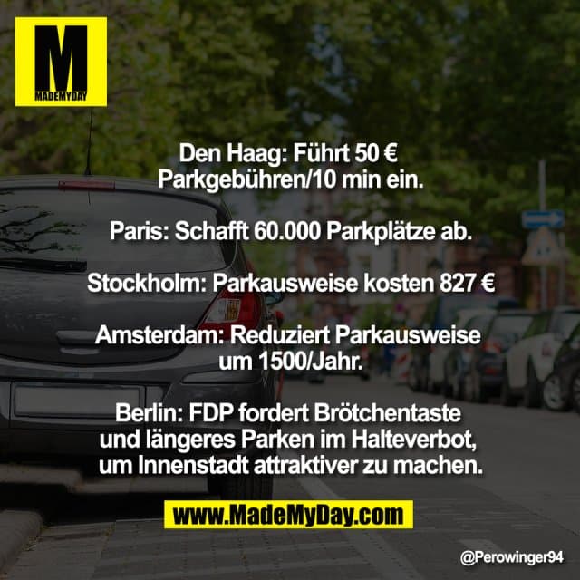 Den Haag: Führt 50 €
Parkgebühren/10 min ein.
Paris: Schafft 60.000 Parkplätze ab.
Stockholm: Parkausweise kosten 827 €
Amsterdam: Reduziert Parkausweise
um 1500/Jahr.
Berlin: FDP fordert Brötchentaste
und längeres Parken im Halteverbot,
um Innenstadt attraktiver zu machen. - Inspiration, Zitate & Sprüche | MadeMyDay | Jetzt entdecken & teilen Den Haag: Führt 50 €
Parkgebühren/10 min ein.
Paris: Schafft 60.000 Parkplätze ab.
Stockholm: Parkausweise kosten 827 €
Amsterdam: Reduziert Parkausweise
um 1500/Jahr.
Berlin: FDP fordert Brötchentaste
und längeres Parken im Halteverbot,
um Innenstadt attraktiver zu machen. - Inspirierendes Zitat mit Bild