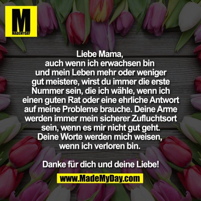 Liebe Mama,
auch wenn ich erwachsen bin
und mein Leben mehr oder weniger
gut meistere, wirst du immer die erste
Nummer sein, die ich wähle, wenn ich
einen guten Rat oder eine ehrliche Antwort
auf meine Probleme brauche. Deine Arme
werden immer mein sicherer Zufluchtsort
sein, wenn es mir nicht gut geht.
Deine Worte werden mich weisen,
wenn ich verloren bin.
Danke für dich und deine Liebe! - Inspiration, Zitate & Sprüche | MadeMyDay | Jetzt entdecken & teilen Liebe Mama,
auch wenn ich erwachsen bin
und mein Leben mehr oder weniger
gut meistere, wirst du immer die erste
Nummer sein, die ich wähle, wenn ich
einen guten Rat oder eine ehrliche Antwort
auf meine Probleme brauche. Deine Arme
werden immer mein sicherer Zufluchtsort
sein, wenn es mir nicht gut geht.
Deine Worte werden mich weisen,
wenn ich verloren bin.
Danke für dich und deine Liebe! - Inspirierendes Zitat mit Bild