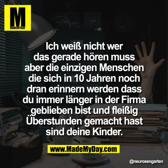 Ich weiß nicht wer
das gerade hören muss
aber die einzigen Menschen
die sich in 10 Jahren noch
dran erinnern werden dass
du immer länger in der Firma
geblieben bist und fleißig
Überstunden gemacht hast
sind deine Kinder. - Inspiration, Zitate & Sprüche | MadeMyDay | Jetzt entdecken & teilen Ich weiß nicht wer
das gerade hören muss
aber die einzigen Menschen
die sich in 10 Jahren noch
dran erinnern werden dass
du immer länger in der Firma
geblieben bist und fleißig
Überstunden gemacht hast
sind deine Kinder. - Inspirierendes Zitat mit Bild