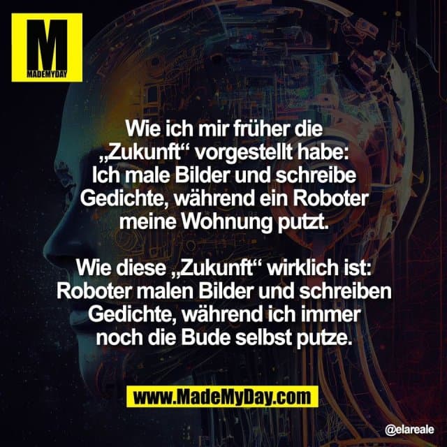 Wie ich mir früher die
„Zukunft“ vorgestellt habe:
Ich male Bilder und schreibe
Gedichte, während ein Roboter
meine Wohnung putzt.
Wie diese „Zukunft“ wirklich ist:
Roboter malen Bilder und schreiben
Gedichte, während ich immer
noch die Bude selbst putze. - Inspiration, Zitate & Sprüche | MadeMyDay | Jetzt entdecken & teilen Wie ich mir früher die
„Zukunft“ vorgestellt habe:
Ich male Bilder und schreibe
Gedichte, während ein Roboter
meine Wohnung putzt.
Wie diese „Zukunft“ wirklich ist:
Roboter malen Bilder und schreiben
Gedichte, während ich immer
noch die Bude selbst putze. - Inspirierendes Zitat mit Bild