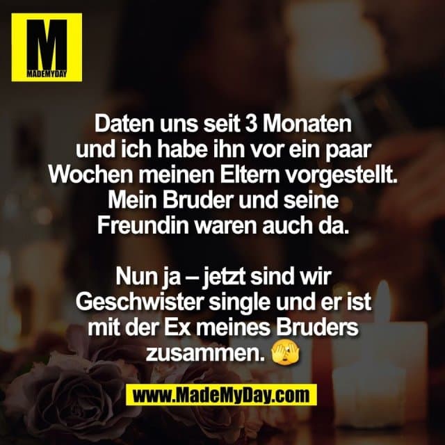 Daten uns seit 3 Monaten
und ich habe ihn vor ein paar
Wochen meinen Eltern vorgestellt.
Mein Bruder und seine
Freundin waren auch da.
Nun ja – jetzt sind wir
Geschwister single und er ist
mit der Ex meines Bruders
zusammen. 🫣 - Inspiration, Zitate & Sprüche | MadeMyDay | Jetzt entdecken & teilen Daten uns seit 3 Monaten
und ich habe ihn vor ein paar
Wochen meinen Eltern vorgestellt.
Mein Bruder und seine
Freundin waren auch da.
Nun ja – jetzt sind wir
Geschwister single und er ist
mit der Ex meines Bruders
zusammen. 🫣 - Inspirierendes Zitat mit Bild