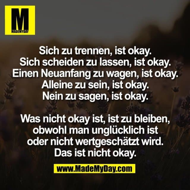 Sich zu trennen, ist okay.
Sich scheiden zu lassen, ist okay.
Einen Neuanfang zu wagen, ist okay.
Alleine zu sein, ist okay.
Nein zu sagen, ist okay.
Was nicht okay ist, ist zu bleiben,
obwohl man unglücklich ist
oder nicht wertgeschätzt wird.
Das ist nicht okay. - Inspiration, Zitate & Sprüche | MadeMyDay | Jetzt entdecken & teilen Sich zu trennen, ist okay.
Sich scheiden zu lassen, ist okay.
Einen Neuanfang zu wagen, ist okay.
Alleine zu sein, ist okay.
Nein zu sagen, ist okay.
Was nicht okay ist, ist zu bleiben,
obwohl man unglücklich ist
oder nicht wertgeschätzt wird.
Das ist nicht okay. - Inspirierendes Zitat mit Bild