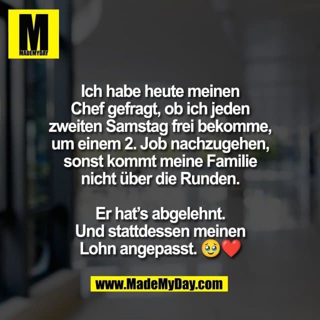 Ich habe heute meinen
Chef gefragt, ob ich jeden
zweiten Samstag frei bekomme,
um einem 2. Job nachzugehen,
sonst kommt meine Familie
nicht über die Runden.
Er hat’s abgelehnt.
Und stattdessen meinen
Lohn angepasst. 🥹❤️ - Inspiration, Zitate & Sprüche | MadeMyDay | Jetzt entdecken & teilen Ich habe heute meinen
Chef gefragt, ob ich jeden
zweiten Samstag frei bekomme,
um einem 2. Job nachzugehen,
sonst kommt meine Familie
nicht über die Runden.
Er hat’s abgelehnt.
Und stattdessen meinen
Lohn angepasst. 🥹❤️ - Inspirierendes Zitat mit Bild