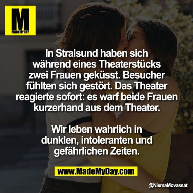 In Stralsund haben sich
während eines Theaterstücks
zwei Frauen geküsst. Besucher
fühlten sich gestört. Das Theater
reagierte sofort: es warf beide Frauen
kurzerhand aus dem Theater.
Wir leben wahrlich in
dunklen, intoleranten und
gefährlichen Zeiten. - Inspiration, Zitate & Sprüche | MadeMyDay | Jetzt entdecken & teilen In Stralsund haben sich
während eines Theaterstücks
zwei Frauen geküsst. Besucher
fühlten sich gestört. Das Theater
reagierte sofort: es warf beide Frauen
kurzerhand aus dem Theater.
Wir leben wahrlich in
dunklen, intoleranten und
gefährlichen Zeiten. - Inspirierendes Zitat mit Bild