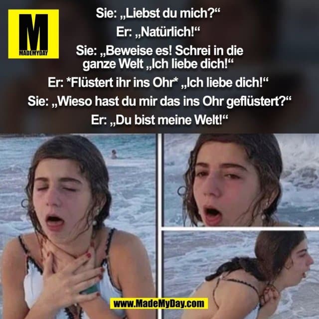 Sie: „Liebst du mich?“
Er: „Natürlich!“
Sie: „Beweise es! Schrei in die
ganze Welt „Ich liebe dich!“
Er: *Flüstert ihr ins Ohr* „Ich liebe dich!“
Sie: „Wieso hast du mir das ins Ohr geflüstert?“
Er: „Du bist meine Welt!“
(BILD) - Inspiration, Zitate & Sprüche | MadeMyDay | Jetzt entdecken & teilen Sie: „Liebst du mich?“
Er: „Natürlich!“
Sie: „Beweise es! Schrei in die
ganze Welt „Ich liebe dich!“
Er: *Flüstert ihr ins Ohr* „Ich liebe dich!“
Sie: „Wieso hast du mir das ins Ohr geflüstert?“
Er: „Du bist meine Welt!“
(BILD) - Inspirierendes Zitat mit Bild