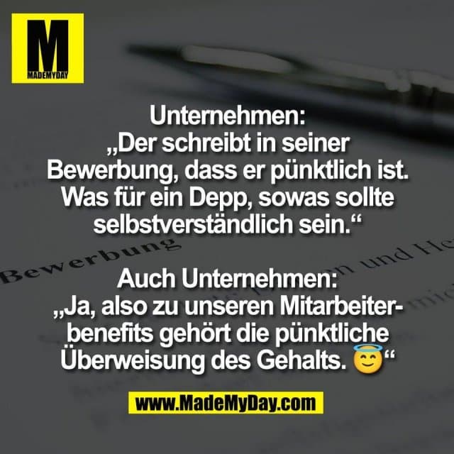 Unternehmen:
„Der schreibt in seiner
Bewerbung, dass er pünktlich ist.
Was für ein Depp, sowas sollte
selbstverständlich sein.“
Auch Unternehmen:
„Ja, also zu unseren Mitarbeiter-
benefits gehört die pünktliche
Überweisung des Gehalts. 😇“ - Inspiration, Zitate & Sprüche | MadeMyDay | Jetzt entdecken & teilen Unternehmen:
„Der schreibt in seiner
Bewerbung, dass er pünktlich ist.
Was für ein Depp, sowas sollte
selbstverständlich sein.“
Auch Unternehmen:
„Ja, also zu unseren Mitarbeiter-
benefits gehört die pünktliche
Überweisung des Gehalts. 😇“ - Inspirierendes Zitat mit Bild