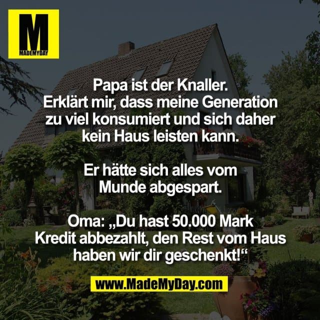 Papa ist der Knaller.
Erklärt mir, dass meine Generation
zu viel konsumiert und sich daher
kein Haus leisten kann.
Er hätte sich alles vom
Munde abgespart.
Oma: „Du hast 50.000 Mark
Kredit abbezahlt, den Rest vom Haus
haben wir dir geschenkt!“ - Inspiration, Zitate & Sprüche | MadeMyDay | Jetzt entdecken & teilen Papa ist der Knaller.
Erklärt mir, dass meine Generation
zu viel konsumiert und sich daher
kein Haus leisten kann.
Er hätte sich alles vom
Munde abgespart.
Oma: „Du hast 50.000 Mark
Kredit abbezahlt, den Rest vom Haus
haben wir dir geschenkt!“ - Inspirierendes Zitat mit Bild