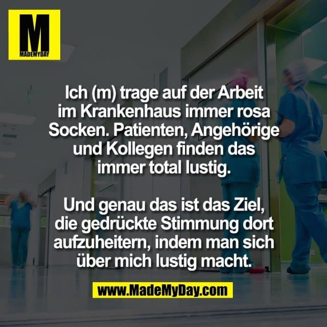 Ich (m) trage auf der Arbeit
im Krankenhaus immer rosa
Socken. Patienten, Angehörige
und Kollegen finden das
immer total lustig.
Und genau das ist das Ziel,
die gedrückte Stimmung dort
aufzuheitern, indem man sich
über mich lustig macht. - Inspiration, Zitate & Sprüche | MadeMyDay | Jetzt entdecken & teilen Ich (m) trage auf der Arbeit
im Krankenhaus immer rosa
Socken. Patienten, Angehörige
und Kollegen finden das
immer total lustig.
Und genau das ist das Ziel,
die gedrückte Stimmung dort
aufzuheitern, indem man sich
über mich lustig macht. - Inspirierendes Zitat mit Bild