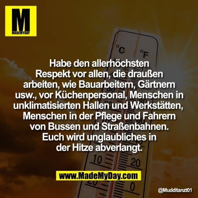 Habe den allerhöchsten
Respekt vor allen, die draußen
arbeiten, wie Bauarbeitern, Gärtnern
usw., vor Küchenpersonal, Menschen in
unklimatisierten Hallen und Werkstätten,
Menschen in der Pflege und Fahrern
von Bussen und Straßenbahnen.
Euch wird unglaubliches in
der Hitze abverlangt. - Inspiration, Zitate & Sprüche | MadeMyDay | Jetzt entdecken & teilen Habe den allerhöchsten
Respekt vor allen, die draußen
arbeiten, wie Bauarbeitern, Gärtnern
usw., vor Küchenpersonal, Menschen in
unklimatisierten Hallen und Werkstätten,
Menschen in der Pflege und Fahrern
von Bussen und Straßenbahnen.
Euch wird unglaubliches in
der Hitze abverlangt. - Inspirierendes Zitat mit Bild