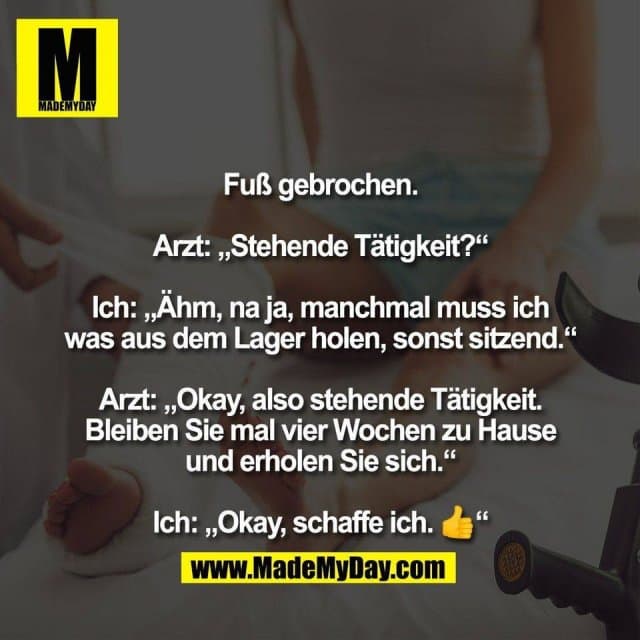Fuß gebrochen.
Arzt: „Stehende Tätigkeit?“
Ich: „Ähm, na ja, manchmal muss ich
was aus dem Lager holen, sonst sitzend.“
Arzt: „Okay, also stehende Tätigkeit.
Bleiben Sie mal vier Wochen zu Hause
und erholen Sie sich.“
Ich: „Okay, schaffe ich. 👍“ - Inspiration, Zitate & Sprüche | MadeMyDay | Jetzt entdecken & teilen Fuß gebrochen.
Arzt: „Stehende Tätigkeit?“
Ich: „Ähm, na ja, manchmal muss ich
was aus dem Lager holen, sonst sitzend.“
Arzt: „Okay, also stehende Tätigkeit.
Bleiben Sie mal vier Wochen zu Hause
und erholen Sie sich.“
Ich: „Okay, schaffe ich. 👍“ - Inspirierendes Zitat mit Bild