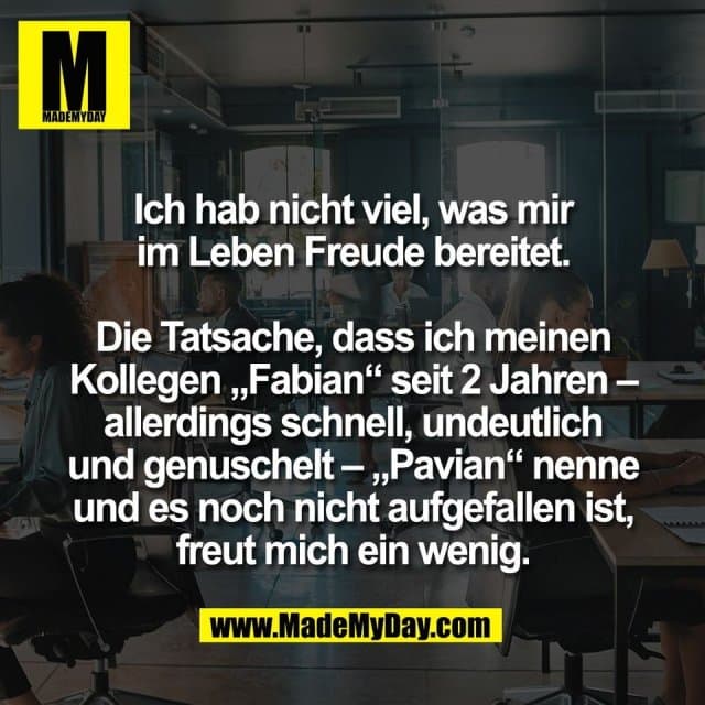 Ich hab nicht viel, was mir
im Leben Freude bereitet.
Die Tatsache, dass ich meinen
Kollegen „Fabian“ seit 2 Jahren –
allerdings schnell, undeutlich
und genuschelt – „Pavian“ nenne
und es noch nicht aufgefallen ist,
freut mich ein wenig. - Inspiration, Zitate & Sprüche | MadeMyDay | Jetzt entdecken & teilen Ich hab nicht viel, was mir
im Leben Freude bereitet.
Die Tatsache, dass ich meinen
Kollegen „Fabian“ seit 2 Jahren –
allerdings schnell, undeutlich
und genuschelt – „Pavian“ nenne
und es noch nicht aufgefallen ist,
freut mich ein wenig. - Inspirierendes Zitat mit Bild