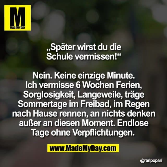 „Später wirst du die
Schule vermissen!“
Nein. Keine einzige Minute.
Ich vermisse 6 Wochen Ferien,
Sorglosigkeit, Langeweile, träge
Sommertage im Freibad, im Regen
nach Hause rennen, an nichts denken
außer an diesen Moment. Endlose
Tage ohne Verpflichtungen. - Inspiration, Zitate & Sprüche | MadeMyDay | Jetzt entdecken & teilen „Später wirst du die
Schule vermissen!“
Nein. Keine einzige Minute.
Ich vermisse 6 Wochen Ferien,
Sorglosigkeit, Langeweile, träge
Sommertage im Freibad, im Regen
nach Hause rennen, an nichts denken
außer an diesen Moment. Endlose
Tage ohne Verpflichtungen. - Inspirierendes Zitat mit Bild