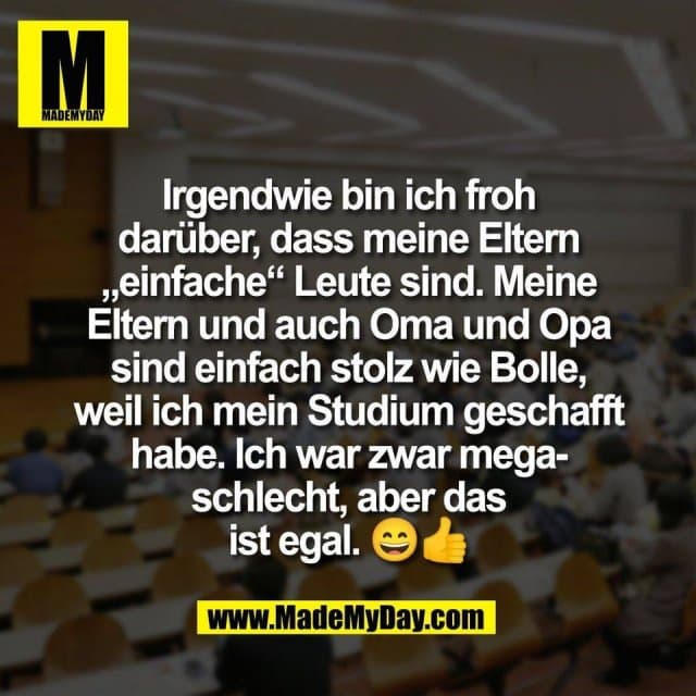 Irgendwie bin ich froh
darüber, dass meine Eltern
„einfache“ Leute sind. Meine
Eltern und auch Oma und Opa
sind einfach stolz wie Bolle,
weil ich mein Studium geschafft
habe. Ich war zwar mega-
schlecht, aber das
ist egal. 😄👍 - Inspiration, Zitate & Sprüche | MadeMyDay | Jetzt entdecken & teilen Irgendwie bin ich froh
darüber, dass meine Eltern
„einfache“ Leute sind. Meine
Eltern und auch Oma und Opa
sind einfach stolz wie Bolle,
weil ich mein Studium geschafft
habe. Ich war zwar mega-
schlecht, aber das
ist egal. 😄👍 - Inspirierendes Zitat mit Bild