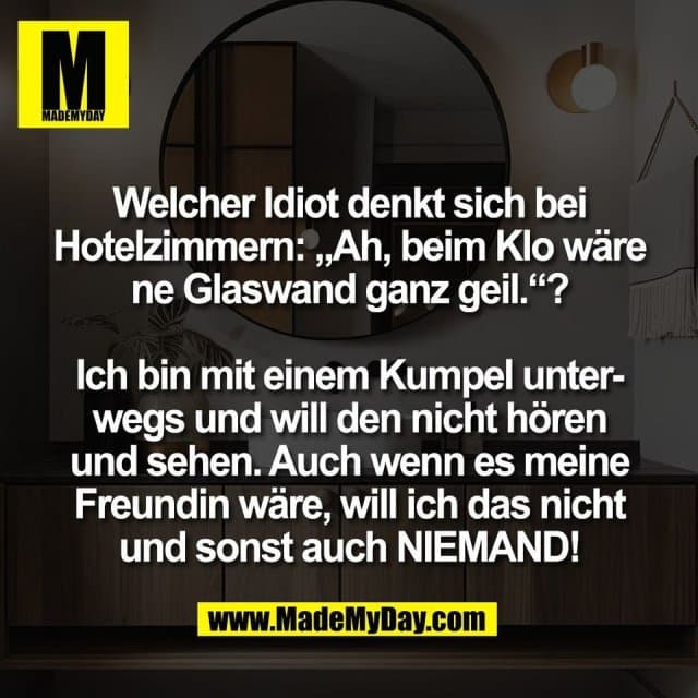 Welcher Idiot denkt sich bei
Hotelzimmern: „Ah, beim Klo wäre
ne Glaswand ganz geil.“?
Ich bin mit einem Kumpel unter-
wegs und will den nicht hören
und sehen. Auch wenn es meine
Freundin wäre, will ich das nicht
und sonst auch NIEMAND! - Inspiration, Zitate & Sprüche | MadeMyDay | Jetzt entdecken & teilen Welcher Idiot denkt sich bei
Hotelzimmern: „Ah, beim Klo wäre
ne Glaswand ganz geil.“?
Ich bin mit einem Kumpel unter-
wegs und will den nicht hören
und sehen. Auch wenn es meine
Freundin wäre, will ich das nicht
und sonst auch NIEMAND! - Inspirierendes Zitat mit Bild