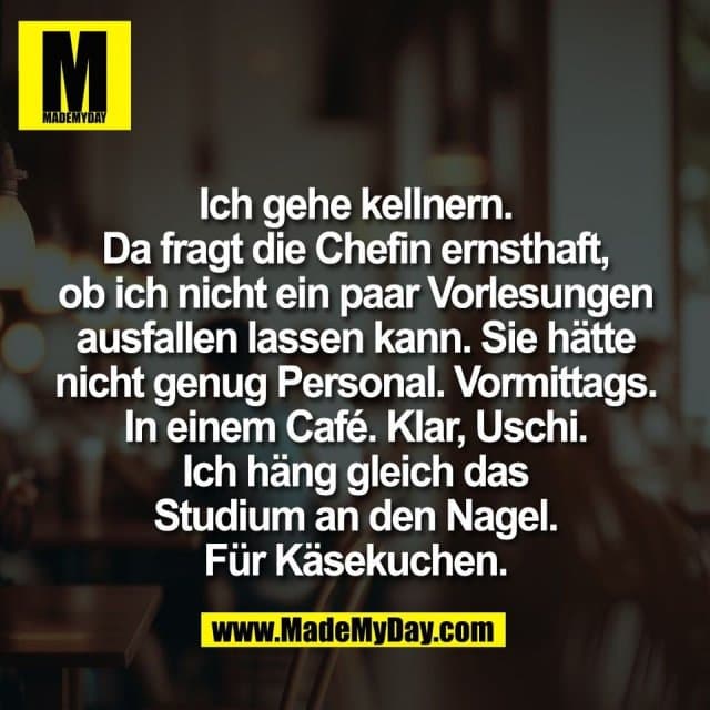 Ich gehe kellnern.
Da fragt die Chefin ernsthaft,
ob ich nicht ein paar Vorlesungen
ausfallen lassen kann. Sie hätte
nicht genug Personal. Vormittags.
In einem Café. Klar, Uschi.
Ich häng gleich das
Studium an den Nagel.
Für Käsekuchen. - Inspiration, Zitate & Sprüche | MadeMyDay | Jetzt entdecken & teilen Ich gehe kellnern.
Da fragt die Chefin ernsthaft,
ob ich nicht ein paar Vorlesungen
ausfallen lassen kann. Sie hätte
nicht genug Personal. Vormittags.
In einem Café. Klar, Uschi.
Ich häng gleich das
Studium an den Nagel.
Für Käsekuchen. - Inspirierendes Zitat mit Bild