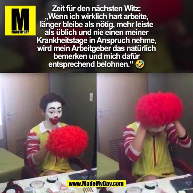 Zeit für den nächsten Witz:
„Wenn ich wirklich hart arbeite,
länger bleibe als nötig, mehr leiste
als üblich und nie einen meiner
Krankheitstage in Anspruch nehme,
wird mein Arbeitgeber das natürlich
bemerken und mich dafür
entsprechend belohnen.“ 🤣
(BILD) - Inspiration, Zitate & Sprüche | MadeMyDay | Jetzt entdecken & teilen Zeit für den nächsten Witz:
„Wenn ich wirklich hart arbeite,
länger bleibe als nötig, mehr leiste
als üblich und nie einen meiner
Krankheitstage in Anspruch nehme,
wird mein Arbeitgeber das natürlich
bemerken und mich dafür
entsprechend belohnen.“ 🤣
(BILD) - Inspirierendes Zitat mit Bild