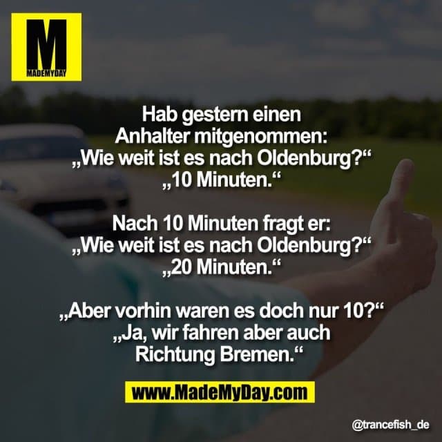 Hab gestern einen
Anhalter mitgenommen:
„Wie weit ist es nach Oldenburg?“
„10 Minuten.“
Nach 10 Minuten fragt er:
„Wie weit ist es nach Oldenburg?“
„20 Minuten.“
„Aber vorhin waren es doch nur 10?“
„Ja, wir fahren aber auch
Richtung Bremen.“ - Inspiration, Zitate & Sprüche | MadeMyDay | Jetzt entdecken & teilen Hab gestern einen
Anhalter mitgenommen:
„Wie weit ist es nach Oldenburg?“
„10 Minuten.“
Nach 10 Minuten fragt er:
„Wie weit ist es nach Oldenburg?“
„20 Minuten.“
„Aber vorhin waren es doch nur 10?“
„Ja, wir fahren aber auch
Richtung Bremen.“ - Inspirierendes Zitat mit Bild