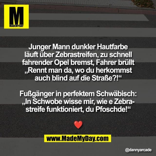 Junger Mann dunkler Hautfarbe
läuft über Zebrastreifen, zu schnell
fahrender Opel bremst, Fahrer brüllt
„Rennt man da, wo du herkommst
auch blind auf die Straße?!“
Fußgänger in perfektem Schwäbisch:
„In Schwobe wisse mir, wie e Zebra-
streife funktioniert, du Pfoschde!“
❤️ - Inspiration, Zitate & Sprüche | MadeMyDay | Jetzt entdecken & teilen Junger Mann dunkler Hautfarbe
läuft über Zebrastreifen, zu schnell
fahrender Opel bremst, Fahrer brüllt
„Rennt man da, wo du herkommst
auch blind auf die Straße?!“
Fußgänger in perfektem Schwäbisch:
„In Schwobe wisse mir, wie e Zebra-
streife funktioniert, du Pfoschde!“
❤️ - Inspirierendes Zitat mit Bild