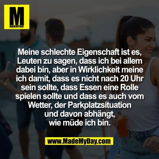 Meine schlechte Eigenschaft ist es,
Leuten zu sagen, dass ich bei allem
dabei bin, aber in Wirklichkeit meine
ich damit, dass es nicht nach 20 Uhr
sein sollte, dass Essen eine Rolle
spielen sollte und dass es auch vom
Wetter, der Parkplatzsituation
und davon abhängt,
wie müde ich bin. - Inspiration, Zitate & Sprüche | MadeMyDay | Jetzt entdecken & teilen Meine schlechte Eigenschaft ist es,
Leuten zu sagen, dass ich bei allem
dabei bin, aber in Wirklichkeit meine
ich damit, dass es nicht nach 20 Uhr
sein sollte, dass Essen eine Rolle
spielen sollte und dass es auch vom
Wetter, der Parkplatzsituation
und davon abhängt,
wie müde ich bin. - Inspirierendes Zitat mit Bild