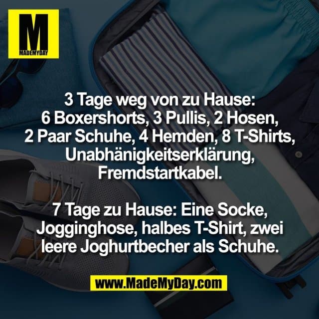 3 Tage weg von zu Hause:
6 Boxershorts, 3 Pullis, 2 Hosen,
2 Paar Schuhe, 4 Hemden, 8 T-Shirts,
Unabhänigkeitserklärung,
Fremdstartkabel.
7 Tage zu Hause: Eine Socke,
Jogginghose, halbes T-Shirt, zwei
leere Joghurtbecher als Schuhe. - Inspiration, Zitate & Sprüche | MadeMyDay | Jetzt entdecken & teilen 3 Tage weg von zu Hause:
6 Boxershorts, 3 Pullis, 2 Hosen,
2 Paar Schuhe, 4 Hemden, 8 T-Shirts,
Unabhänigkeitserklärung,
Fremdstartkabel.
7 Tage zu Hause: Eine Socke,
Jogginghose, halbes T-Shirt, zwei
leere Joghurtbecher als Schuhe. - Inspirierendes Zitat mit Bild