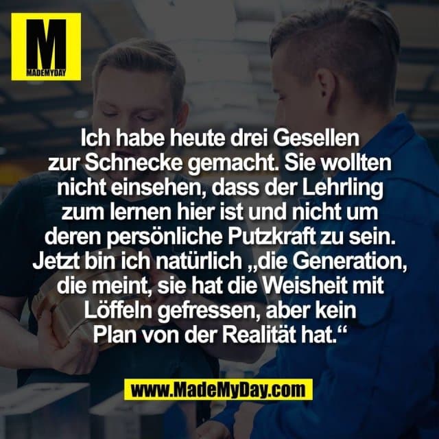 Ich habe heute drei Gesellen
zur Schnecke gemacht. Sie wollten
nicht einsehen, dass der Lehrling
zum lernen hier ist und nicht um
deren persönliche Putzkraft zu sein.
Jetzt bin ich natürlich „die Generation,
die meint, sie hat die Weisheit mit
Löffeln gefressen, aber kein
Plan von der Realität hat.“ - Inspiration, Zitate & Sprüche | MadeMyDay | Jetzt entdecken & teilen Ich habe heute drei Gesellen
zur Schnecke gemacht. Sie wollten
nicht einsehen, dass der Lehrling
zum lernen hier ist und nicht um
deren persönliche Putzkraft zu sein.
Jetzt bin ich natürlich „die Generation,
die meint, sie hat die Weisheit mit
Löffeln gefressen, aber kein
Plan von der Realität hat.“ - Inspirierendes Zitat mit Bild