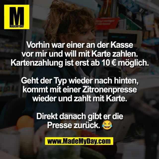 Vorhin war einer an der Kasse
vor mir und will mit Karte zahlen.
Kartenzahlung ist erst ab 10 € möglich.
Geht der Typ wieder nach hinten,
kommt mit einer Zitronenpresse
wieder und zahlt mit Karte.
Direkt danach gibt er die
Presse zurück. 😂 - Inspiration, Zitate & Sprüche | MadeMyDay | Jetzt entdecken & teilen Vorhin war einer an der Kasse
vor mir und will mit Karte zahlen.
Kartenzahlung ist erst ab 10 € möglich.
Geht der Typ wieder nach hinten,
kommt mit einer Zitronenpresse
wieder und zahlt mit Karte.
Direkt danach gibt er die
Presse zurück. 😂 - Inspirierendes Zitat mit Bild