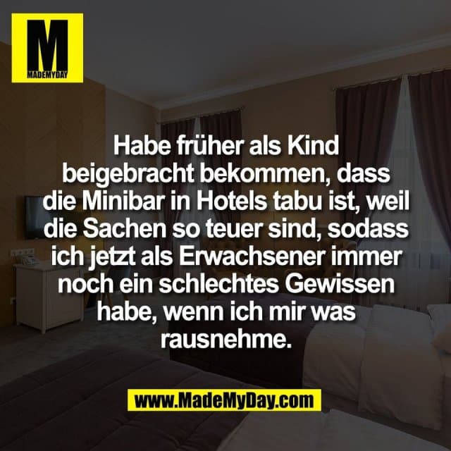 Habe früher als Kind
beigebracht bekommen, dass
die Minibar in Hotels tabu ist, weil
die Sachen so teuer sind, sodass
ich jetzt als Erwachsener immer
noch ein schlechtes Gewissen
habe, wenn ich mir was
rausnehme. - Inspiration, Zitate & Sprüche | MadeMyDay | Jetzt entdecken & teilen Habe früher als Kind
beigebracht bekommen, dass
die Minibar in Hotels tabu ist, weil
die Sachen so teuer sind, sodass
ich jetzt als Erwachsener immer
noch ein schlechtes Gewissen
habe, wenn ich mir was
rausnehme. - Inspirierendes Zitat mit Bild