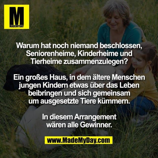 Warum hat noch niemand beschlossen,
Seniorenheime, Kinderheime und
Tierheime zusammenzulegen?
Ein großes Haus, in dem ältere Menschen
jungen Kindern etwas über das Leben
beibringen und sich gemeinsam
um ausgesetzte Tiere kümmern.
In diesem Arrangement
wären alle Gewinner. - Inspiration, Zitate & Sprüche | MadeMyDay | Jetzt entdecken & teilen Warum hat noch niemand beschlossen,
Seniorenheime, Kinderheime und
Tierheime zusammenzulegen?
Ein großes Haus, in dem ältere Menschen
jungen Kindern etwas über das Leben
beibringen und sich gemeinsam
um ausgesetzte Tiere kümmern.
In diesem Arrangement
wären alle Gewinner. - Inspirierendes Zitat mit Bild