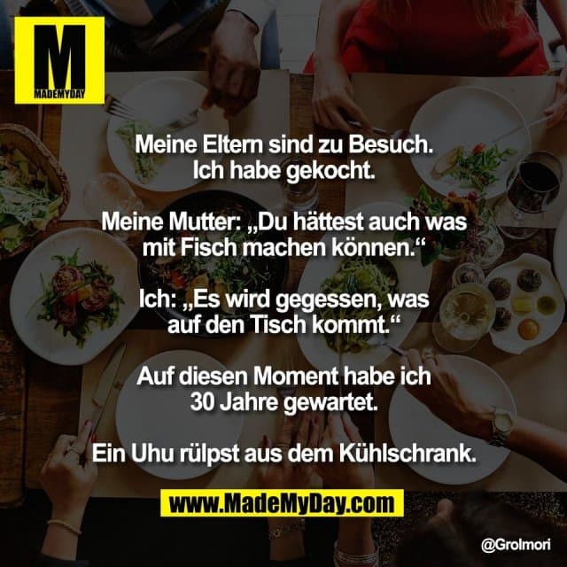 Meine Eltern sind zu Besuch.
Ich habe gekocht.
Meine Mutter: „Du hättest auch was
mit Fisch machen können.“
Ich: „Es wird gegessen, was
auf den Tisch kommt.“
Auf diesen Moment habe ich
30 Jahre gewartet.
Ein Uhu rülpst aus dem Kühlschrank. - Inspiration, Zitate & Sprüche | MadeMyDay | Jetzt entdecken & teilen Meine Eltern sind zu Besuch.
Ich habe gekocht.
Meine Mutter: „Du hättest auch was
mit Fisch machen können.“
Ich: „Es wird gegessen, was
auf den Tisch kommt.“
Auf diesen Moment habe ich
30 Jahre gewartet.
Ein Uhu rülpst aus dem Kühlschrank. - Inspirierendes Zitat mit Bild