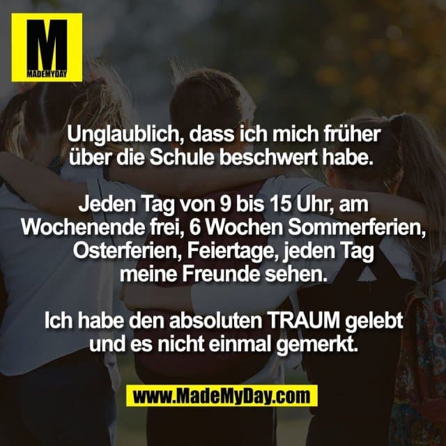 Unglaublich, dass ich mich früher
über die Schule beschwert habe.
Jeden Tag von 9 bis 15 Uhr, am
Wochenende frei, 6 Wochen Sommerferien,
Osterferien, Feiertage, jeden Tag
meine Freunde sehen.
Ich habe den absoluten TRAUM gelebt
und es nicht einmal gemerkt. - Inspiration, Zitate & Sprüche | MadeMyDay | Jetzt entdecken & teilen Unglaublich, dass ich mich früher
über die Schule beschwert habe.
Jeden Tag von 9 bis 15 Uhr, am
Wochenende frei, 6 Wochen Sommerferien,
Osterferien, Feiertage, jeden Tag
meine Freunde sehen.
Ich habe den absoluten TRAUM gelebt
und es nicht einmal gemerkt. - Inspirierendes Zitat mit Bild