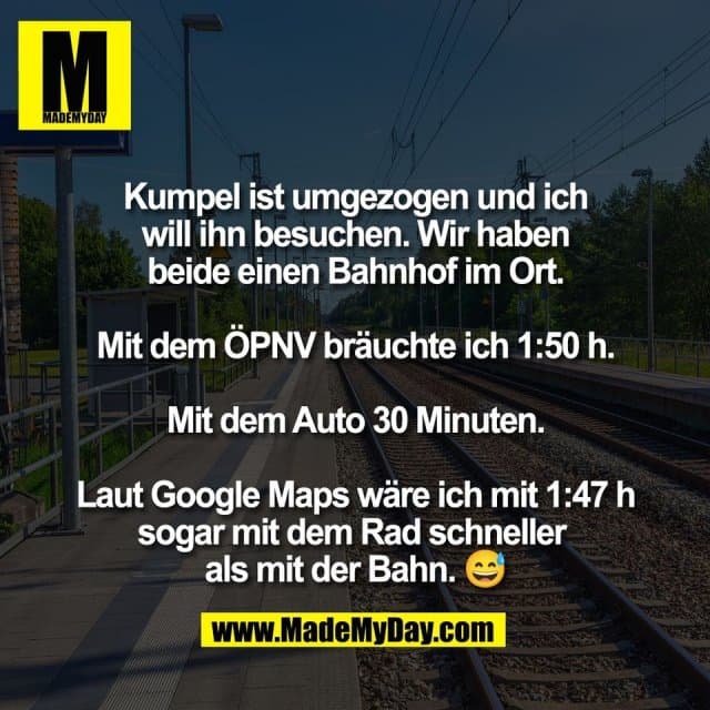 Kumpel ist umgezogen und ich
will ihn besuchen. Wir haben
beide einen Bahnhof im Ort.
Mit dem ÖPNV bräuchte ich 1:50 h.
Mit dem Auto 30 Minuten.
Laut Google Maps wäre ich mit 1:47 h
sogar mit dem Rad schneller
als mit der Bahn. 😅 - Inspiration, Zitate & Sprüche | MadeMyDay | Jetzt entdecken & teilen Kumpel ist umgezogen und ich
will ihn besuchen. Wir haben
beide einen Bahnhof im Ort.
Mit dem ÖPNV bräuchte ich 1:50 h.
Mit dem Auto 30 Minuten.
Laut Google Maps wäre ich mit 1:47 h
sogar mit dem Rad schneller
als mit der Bahn. 😅 - Inspirierendes Zitat mit Bild
