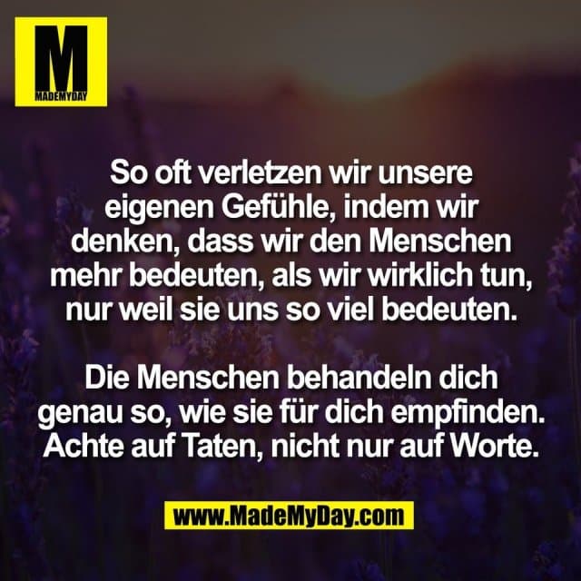 So oft verletzen wir unsere
eigenen Gefühle, indem wir
denken, dass wir den Menschen
mehr bedeuten, als wir wirklich tun,
nur weil sie uns so viel bedeuten.
Die Menschen behandeln dich
genau so, wie sie für dich empfinden.
Achte auf Taten, nicht nur auf Worte. - Inspiration, Zitate & Sprüche | MadeMyDay | Jetzt entdecken & teilen So oft verletzen wir unsere
eigenen Gefühle, indem wir
denken, dass wir den Menschen
mehr bedeuten, als wir wirklich tun,
nur weil sie uns so viel bedeuten.
Die Menschen behandeln dich
genau so, wie sie für dich empfinden.
Achte auf Taten, nicht nur auf Worte. - Inspirierendes Zitat mit Bild
