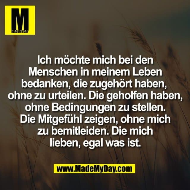 Ich möchte mich bei den
Menschen in meinem Leben
bedanken, die zugehört haben,
ohne zu urteilen. Die geholfen haben,
ohne Bedingungen zu stellen.
Die Mitgefühl zeigen, ohne mich
zu bemitleiden. Die mich
lieben, egal was ist. - Inspiration, Zitate & Sprüche | MadeMyDay | Jetzt entdecken & teilen Ich möchte mich bei den
Menschen in meinem Leben
bedanken, die zugehört haben,
ohne zu urteilen. Die geholfen haben,
ohne Bedingungen zu stellen.
Die Mitgefühl zeigen, ohne mich
zu bemitleiden. Die mich
lieben, egal was ist. - Inspirierendes Zitat mit Bild