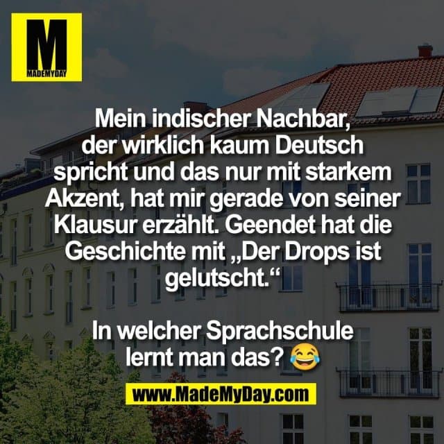 Mein indischer Nachbar,
der wirklich kaum Deutsch
spricht und das nur mit starkem
Akzent, hat mir gerade von seiner
Klausur erzählt. Geendet hat die
Geschichte mit „Der Drops ist
gelutscht.“
In welcher Sprachschule
lernt man das? 😂 - Inspiration, Zitate & Sprüche | MadeMyDay | Jetzt entdecken & teilen Mein indischer Nachbar,
der wirklich kaum Deutsch
spricht und das nur mit starkem
Akzent, hat mir gerade von seiner
Klausur erzählt. Geendet hat die
Geschichte mit „Der Drops ist
gelutscht.“
In welcher Sprachschule
lernt man das? 😂 - Inspirierendes Zitat mit Bild