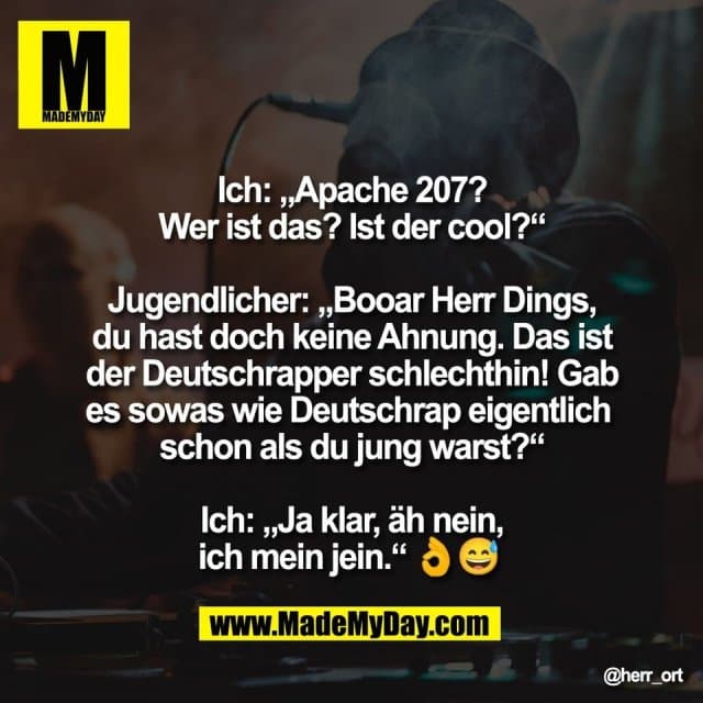 Ich: „Apache 207?
Wer ist das? Ist der cool?“
Jugendlicher: „Booar Herr Dings,
du hast doch keine Ahnung. Das ist
der Deutschrapper schlechthin! Gab
es sowas wie Deutschrap eigentlich
schon als du jung warst?“
Ich: „Ja klar, äh nein,
ich mein jein.“ 👌😅 - Inspiration, Zitate & Sprüche | MadeMyDay | Jetzt entdecken & teilen Ich: „Apache 207?
Wer ist das? Ist der cool?“
Jugendlicher: „Booar Herr Dings,
du hast doch keine Ahnung. Das ist
der Deutschrapper schlechthin! Gab
es sowas wie Deutschrap eigentlich
schon als du jung warst?“
Ich: „Ja klar, äh nein,
ich mein jein.“ 👌😅 - Inspirierendes Zitat mit Bild