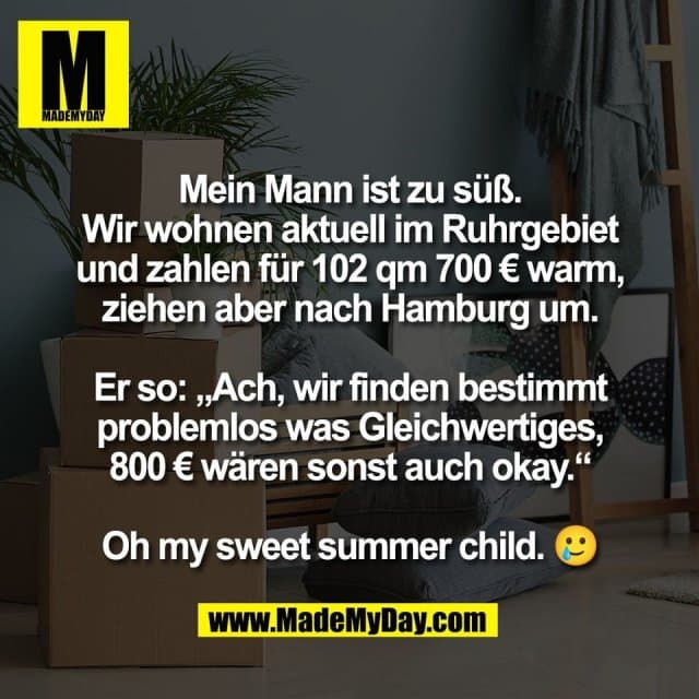Mein Mann ist zu süß.
Wir wohnen aktuell im Ruhrgebiet
und zahlen für 102 qm 700 € warm,
ziehen aber nach Hamburg um.
Er so: „Ach, wir finden bestimmt
problemlos was Gleichwertiges,
800 € wären sonst auch okay.“
Oh my sweet summer child. 🥲 - Inspiration, Zitate & Sprüche | MadeMyDay | Jetzt entdecken & teilen Mein Mann ist zu süß.
Wir wohnen aktuell im Ruhrgebiet
und zahlen für 102 qm 700 € warm,
ziehen aber nach Hamburg um.
Er so: „Ach, wir finden bestimmt
problemlos was Gleichwertiges,
800 € wären sonst auch okay.“
Oh my sweet summer child. 🥲 - Inspirierendes Zitat mit Bild