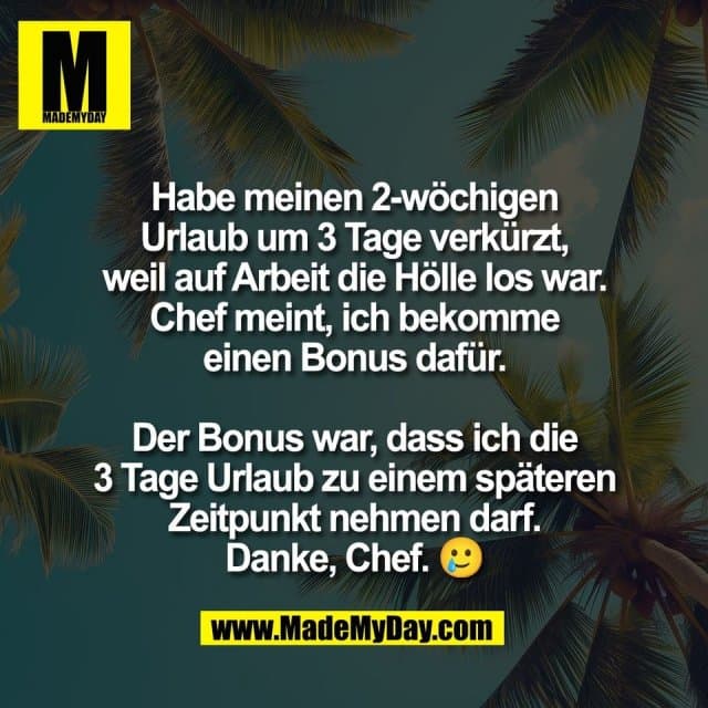 Habe meinen 2-wöchigen
Urlaub um 3 Tage verkürzt,
weil auf Arbeit die Hölle los war.
Chef meint, ich bekomme
einen Bonus dafür.
Der Bonus war, dass ich die
3 Tage Urlaub zu einem späteren
Zeitpunkt nehmen darf.
Danke, Chef. 🥲 - Inspiration, Zitate & Sprüche | MadeMyDay | Jetzt entdecken & teilen Habe meinen 2-wöchigen
Urlaub um 3 Tage verkürzt,
weil auf Arbeit die Hölle los war.
Chef meint, ich bekomme
einen Bonus dafür.
Der Bonus war, dass ich die
3 Tage Urlaub zu einem späteren
Zeitpunkt nehmen darf.
Danke, Chef. 🥲 - Inspirierendes Zitat mit Bild