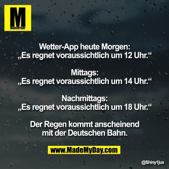 Wetter-App heute Morgen:
„Es regnet voraussichtlich um 12 Uhr.“
Mittags:
„Es regnet voraussichtlich um 14 Uhr.“
Nachmittags:
„Es regnet voraussichtlich um 18 Uhr.“
Der Regen kommt anscheinend
mit der Deutschen Bahn. - Inspiration, Zitate & Sprüche | MadeMyDay | Jetzt entdecken & teilen Wetter-App heute Morgen:
„Es regnet voraussichtlich um 12 Uhr.“
Mittags:
„Es regnet voraussichtlich um 14 Uhr.“
Nachmittags:
„Es regnet voraussichtlich um 18 Uhr.“
Der Regen kommt anscheinend
mit der Deutschen Bahn. - Inspirierendes Zitat mit Bild