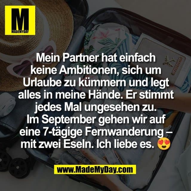 Mein Partner hat einfach
keine Ambitionen, sich um
Urlaube zu kümmern und legt
alles in meine Hände. Er stimmt
jedes Mal ungesehen zu.
Im September gehen wir auf
eine 7-tägige Fernwanderung –
mit zwei Eseln. Ich liebe es. 😍 - Inspiration, Zitate & Sprüche | MadeMyDay | Jetzt entdecken & teilen Mein Partner hat einfach
keine Ambitionen, sich um
Urlaube zu kümmern und legt
alles in meine Hände. Er stimmt
jedes Mal ungesehen zu.
Im September gehen wir auf
eine 7-tägige Fernwanderung –
mit zwei Eseln. Ich liebe es. 😍 - Inspirierendes Zitat mit Bild