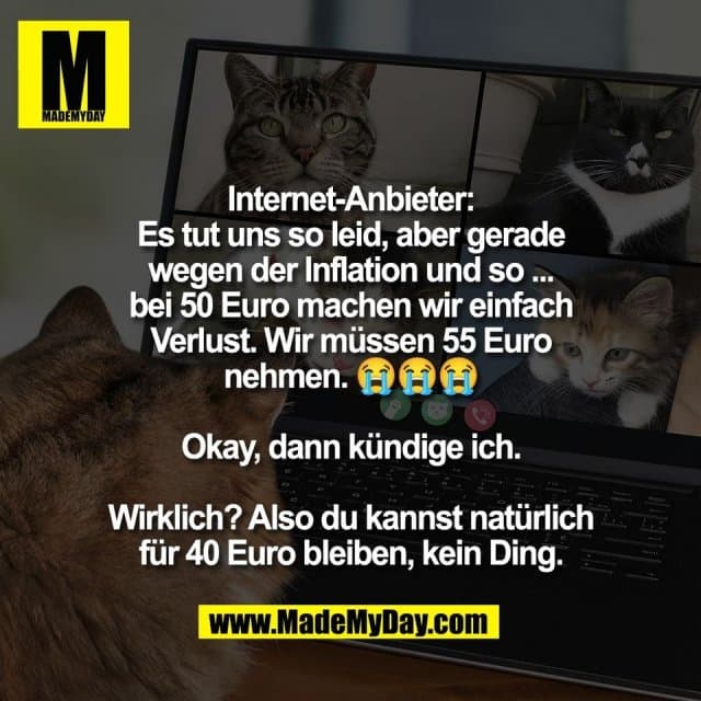 Internet-Anbieter:
Es tut uns so leid, aber gerade
wegen der Inflation und so ...
bei 50 Euro machen wir einfach
Verlust. Wir müssen 55 Euro
nehmen. 😭😭😭
Okay, dann kündige ich.
Wirklich? Also du kannst natürlich
für 40 Euro bleiben, kein Ding. - Inspiration, Zitate & Sprüche | MadeMyDay | Jetzt entdecken & teilen Internet-Anbieter:
Es tut uns so leid, aber gerade
wegen der Inflation und so ...
bei 50 Euro machen wir einfach
Verlust. Wir müssen 55 Euro
nehmen. 😭😭😭
Okay, dann kündige ich.
Wirklich? Also du kannst natürlich
für 40 Euro bleiben, kein Ding. - Inspirierendes Zitat mit Bild