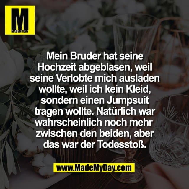 Mein Bruder hat seine
Hochzeit abgeblasen, weil
seine Verlobte mich ausladen
wollte, weil ich kein Kleid,
sondern einen Jumpsuit
tragen wollte. Natürlich war
wahrscheinlich noch mehr
zwischen den beiden, aber
das war der Todesstoß. - Inspiration, Zitate & Sprüche | MadeMyDay | Jetzt entdecken & teilen Mein Bruder hat seine
Hochzeit abgeblasen, weil
seine Verlobte mich ausladen
wollte, weil ich kein Kleid,
sondern einen Jumpsuit
tragen wollte. Natürlich war
wahrscheinlich noch mehr
zwischen den beiden, aber
das war der Todesstoß. - Inspirierendes Zitat mit Bild