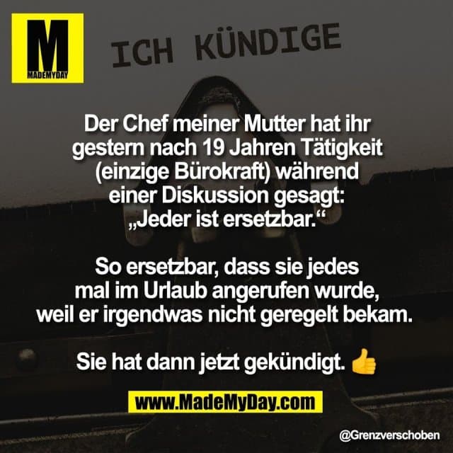 Der Chef meiner Mutter hat ihr
gestern nach 19 Jahren Tätigkeit
(einzige Bürokraft) während
einer Diskussion gesagt:
„Jeder ist ersetzbar.“
So ersetzbar, dass sie jedes
mal im Urlaub angerufen wurde,
weil er irgendwas nicht geregelt bekam.
Sie hat dann jetzt gekündigt. 👍 - Inspiration, Zitate & Sprüche | MadeMyDay | Jetzt entdecken & teilen Der Chef meiner Mutter hat ihr
gestern nach 19 Jahren Tätigkeit
(einzige Bürokraft) während
einer Diskussion gesagt:
„Jeder ist ersetzbar.“
So ersetzbar, dass sie jedes
mal im Urlaub angerufen wurde,
weil er irgendwas nicht geregelt bekam.
Sie hat dann jetzt gekündigt. 👍 - Inspirierendes Zitat mit Bild